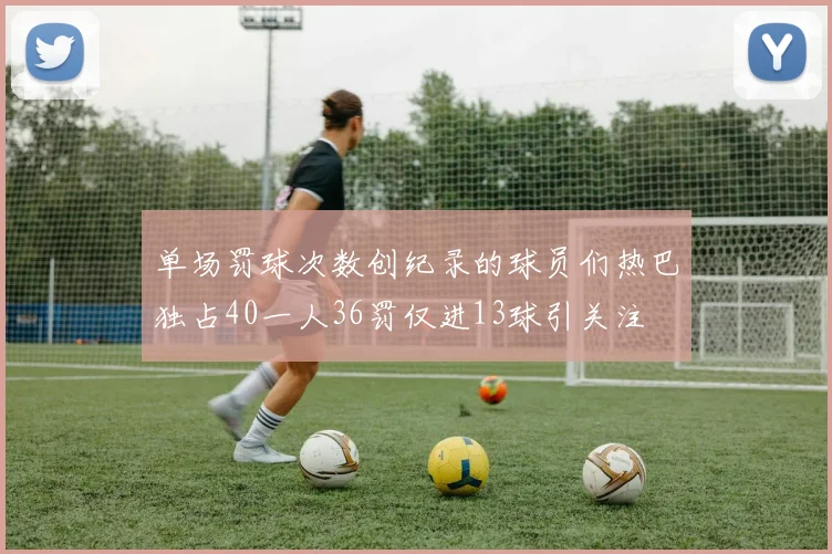单场罚球次数创纪录的球员们热巴独占40一人36罚仅进13球引关注