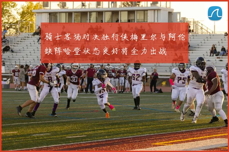 骑士客场对决独行侠梅里尔与阿伦缺阵哈登状态良好将全力出战