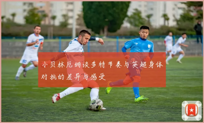 小贝林厄姆谈多特节奏与英超身体对抗的差异与感受