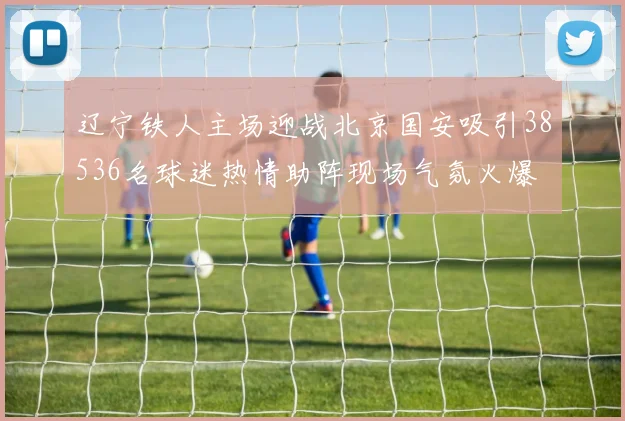 辽宁铁人主场迎战北京国安吸引38536名球迷热情助阵现场气氛火爆