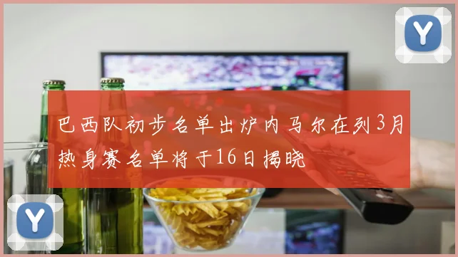巴西队初步名单出炉内马尔在列3月热身赛名单将于16日揭晓