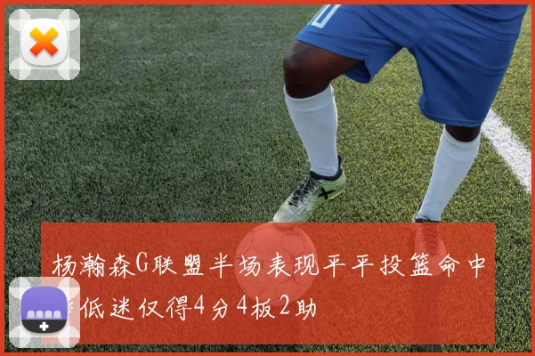 杨瀚森G联盟半场表现平平投篮命中率低迷仅得4分4板2助