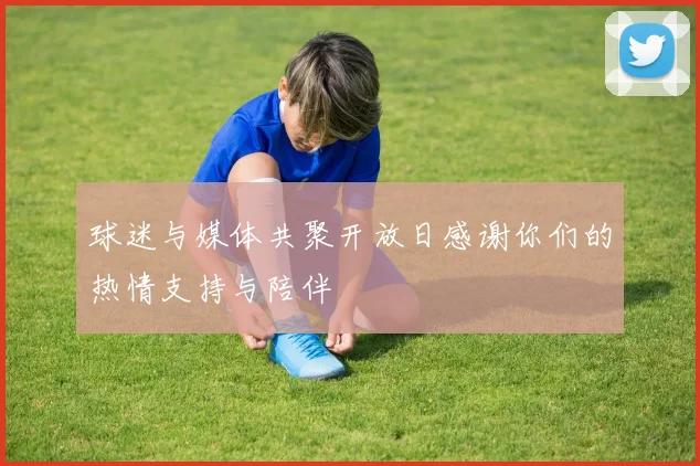 球迷与媒体共聚开放日感谢你们的热情支持与陪伴