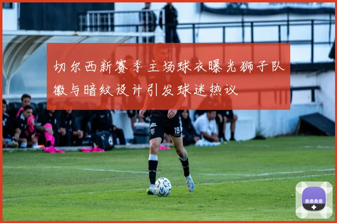 切尔西新赛季主场球衣曝光狮子队徽与暗纹设计引发球迷热议