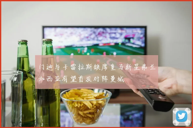 门迪与卡雷拉斯缺席皇马新星弗兰加西亚有望首发对阵曼城