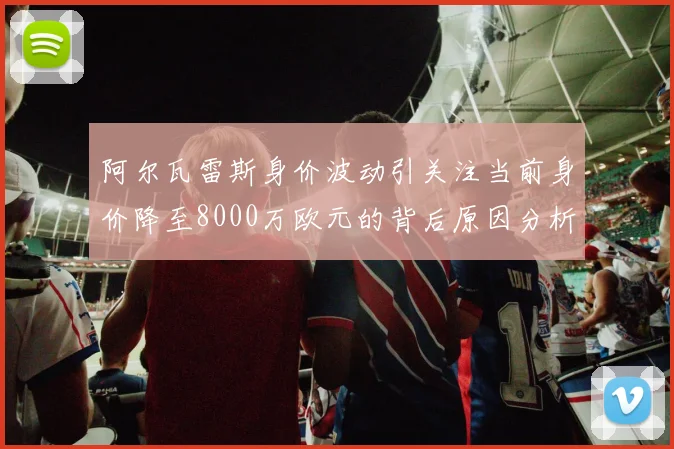 阿尔瓦雷斯身价波动引关注当前身价降至8000万欧元的背后原因分析