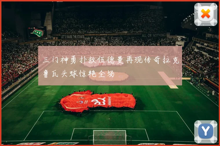 三门神勇扑救伍德曼再现传奇拉克鲁瓦头球惊艳全场